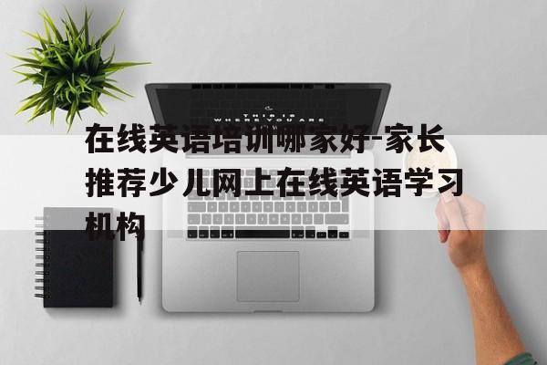 在线英语培训哪家好-家长推荐少儿网上在线英语学习机构的简单介绍