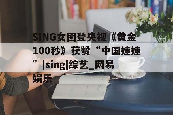 SING女团登央视《黄金100秒》获赞“中国娃娃”|sing|综艺_网易娱乐的简单介绍